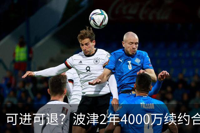 可进可退？波津2年4000万续约合同每个赛季都只有300万保障