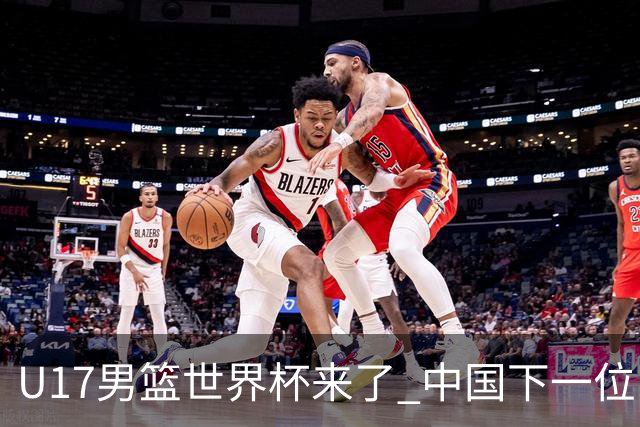 U17男篮世界杯来了 中国下一位NBA球员或就在其中